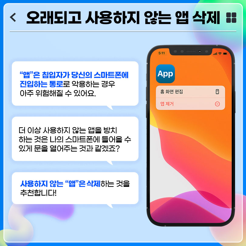 오래되고 사용하지 않는 앱 삭제 : '앱'은 침입자가 당신의 스마트폰에 진입하는 통로로 악용하는 경우 아주 위험해질 수 있어요. 더 이상 사용하지 않는 앱을 방치하는 것은 나의 스마트폰에 들어올 수 있게 문을 열어주는 것과 같겠죠? 사용하지 않는 '앱'은 삭제하는 것을 추천합니다!