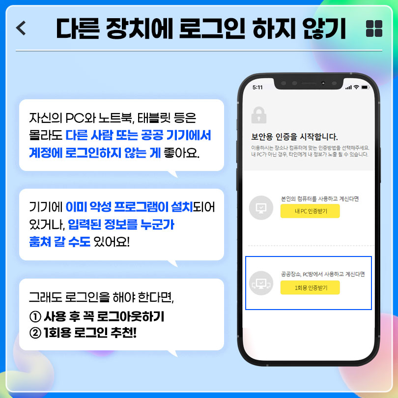 다른 장치에 로그인 하지 않기 : 자신의 PC와 노트북, 태블릿 등은 몰라도 다른 사람 또는 공공 기기에서 계정에 로그인하지 않는 게 좋아요. 기기에 이미 악성 프로그램이 설치되어 있거나, 입력된 정보를 누군가 훔쳐 갈 수도 있어요! 그래도 로그인을 해야 한다면, 1. 사용 후 꼭 로그아웃하기, 2. 1회용 로그인 추천!