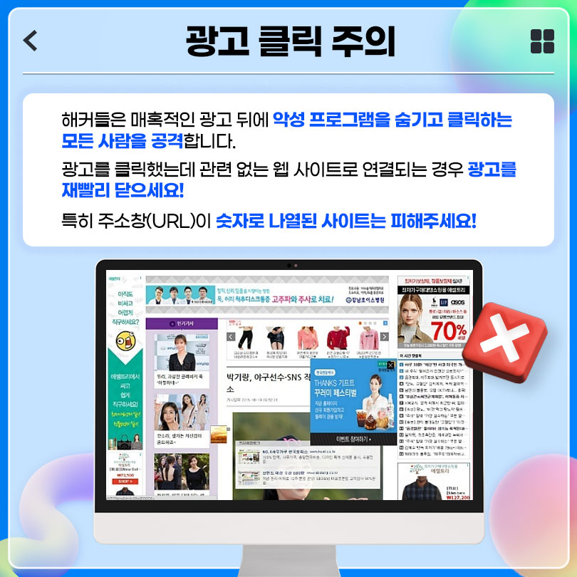 광고 클릭 주의 : 해커들은 매혹적인 광고 뒤에 악성 프로그램을 숨기고 클릭하는 모든 사람을 공격합니다. 광고를 클릭했는데 관련 없는 웹 사이트로 연결되는 경우 광고를 재빨리 닫으세요! 특히 주소창(URL)이 숫자로 나열된 사이트는 피해주세요!