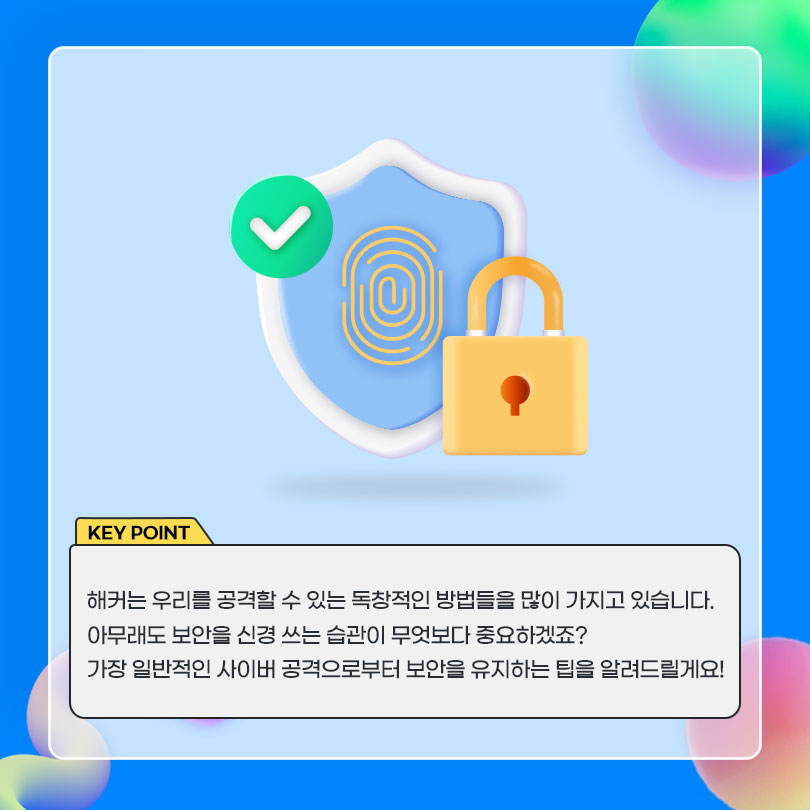 KEY POINT. 해커는 우리를 공격할 수 있는 독창적인 방법들을 많이 가지고 있습니다. 아무래도 보안을 신경쓰는 습관이 무엇보다 중요하겠죠? 가장 일반적인 사이버 공격으로부터 보안을 유지하는 팁을 알려드릴게요!