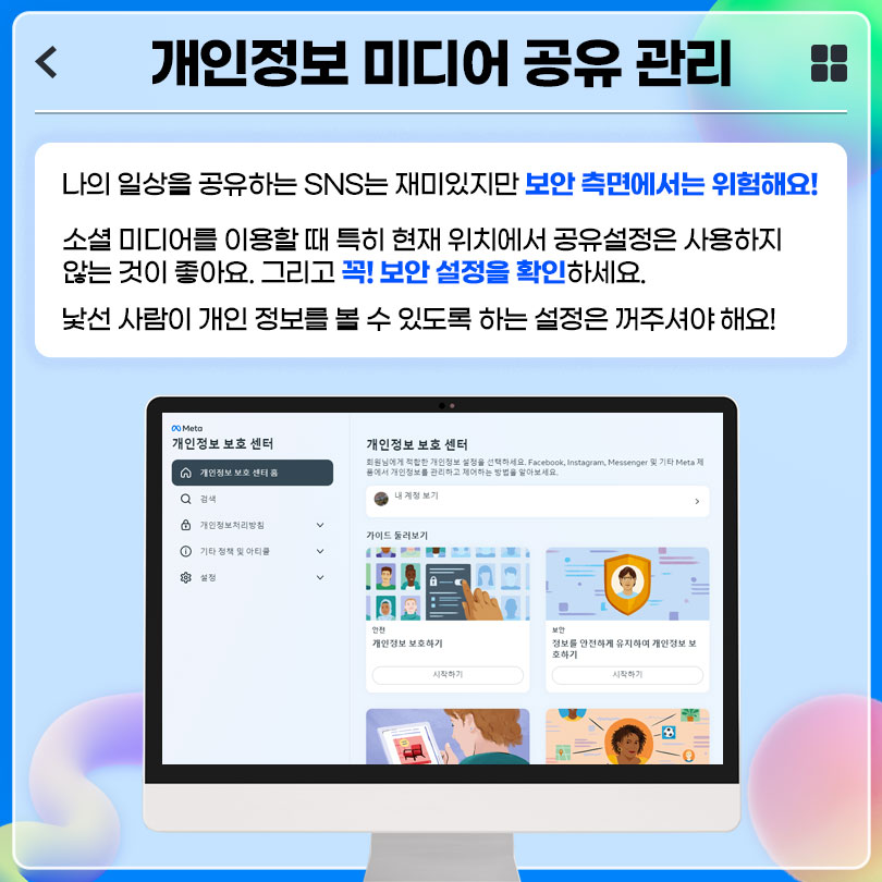 개인정보 미디어 공유 관리 : 나의 일상을 공유하는 SNS는 재미있지만 보안 측면에서는 위험해요! 소셜 미디어를 이용할 때 특히 현재 위치에서 공유설정은 사용하지 않는 것이 좋아요. 그리고 꼭! 보안 설정을 확인하세요. 낯선 사람이 개인 정보를 볼 수 있도록 하는 설정은 꺼주셔야 해요!