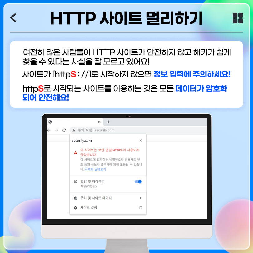 HTTP 사이트 멀리하기 : 여전히 많은 사람들이 HTTP 사이트가 안전하지 않고 해커가 쉽게 찾을 수 있다는 사실을 잘 모르고 있어요! 사이트가 [https://]로 시작하지 않으면 정보 입력에 주의하세요! https로 시작되는 사이트를 이용하는 것은 모든 데이터가 암호화되어 안전해요!