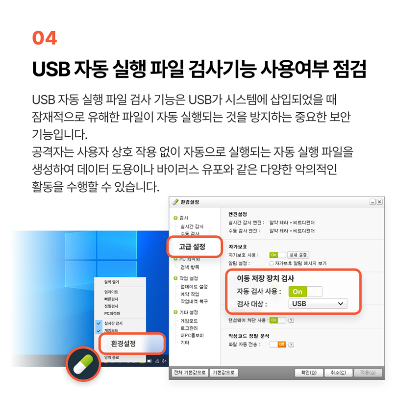 04 USB 자동 실행 파일 검사기능 사용여부 점검. USB 자동 실행 파일 검사 기능은 USB가 시스템에 삽입되었을 때 잠재적으로 유해한 파일이 자동 실행되는 것을 방지하는 중요한 보안 기능입니다. 공격자는 사용자 상호 작용 없이 자동으로 실행되는 자동 실행 파일을 생성하여 데이터 도용이나 바이러스 유포와 같은 다양한 악의적인 활동을 수행할 수 있습니다. 알약 - 마우스 우클릭 - 환경설정 - 고급 설정 - 이동 저장 장치 검사 - 자동 검사 사용 'On' 선택, 검사 대상 'USB' 선택