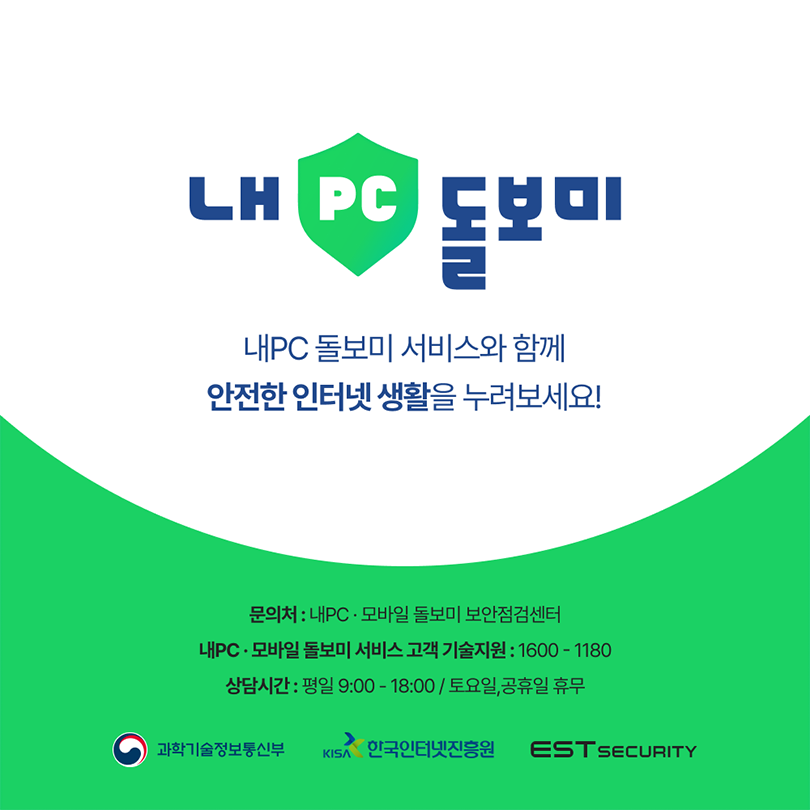 내 PC 돌보미. 내PC 돌보미 서비스와 함께 안전한 인터넷 생활을 누려보세요! 문의처 : 내PC·모바일 돌보미 보안점검센터, 내PC·모바일 돌보미 서비스 고객 기술지원 : 1600-1180, 상담시간 : 평일 9:00-18:00 / 토요일,공휴일 휴무. 과학기술정보통신부, KISA한국인터넷진흥원, EST SECURITY