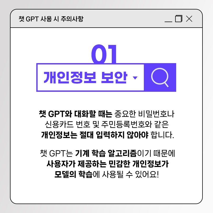 챗 GPT 사용 시 주의사항 01 개인정보 보안. 챗 GPT와 대화할 때는 중요한 비밀번호나 신용카드 번호 및 주민등록번호와 같은 개인정보는 절대 입력하지 않아야 합니다. 챗 GPT는 기계 학습 알고리즘이기 때문에 사용자가 제공하는 민감한 개인정보가 모델의 학습에 사용될 수 있어요!