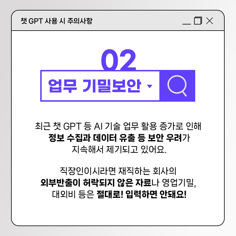 챗 GPT 사용 시 주의사항 02 업무 기밀보안. 최근 챗 GPT 등 AI 기술 업무 활용 증가로 인해 정보 수집과 데이터 유출 등 보안 우려가 지속해서 제기되고 있어요. 직장인이시라면 재직하는 회사의 외부반출이 허락되지 않은 자료나 영업기밀, 대외비 등은 절대로! 입력하면 안돼요!