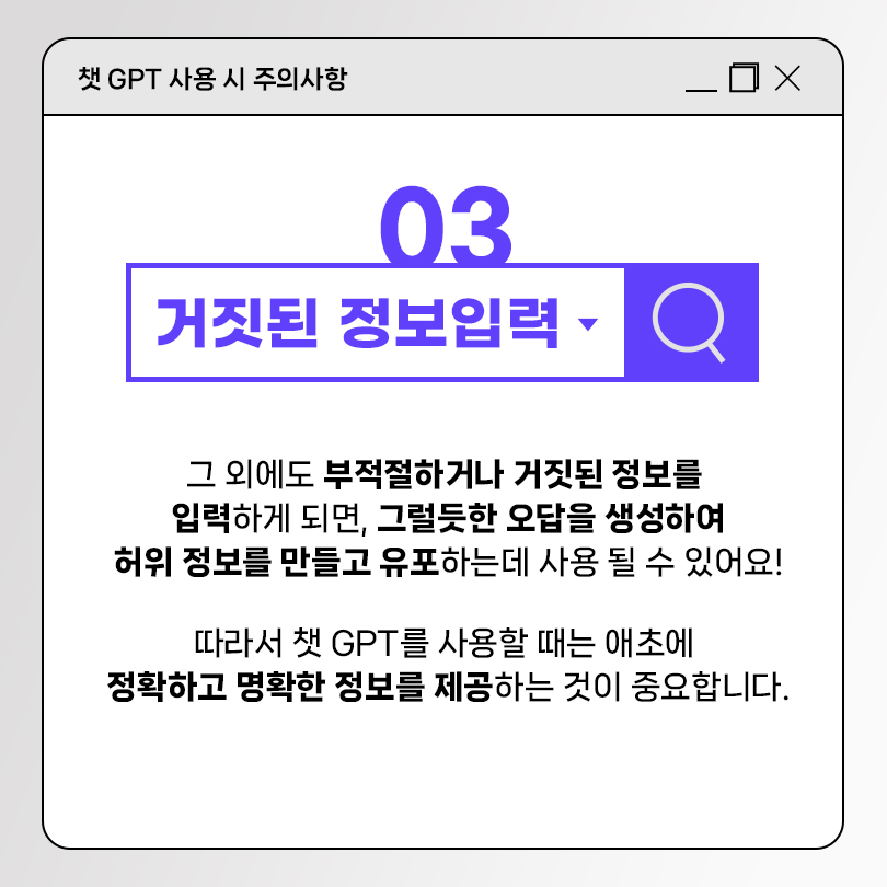 챗 GPT 사용 시 주의사항 03 거짓된 정보입력. 그 외에도 부적절하거나 거짓된 정보를 입력하게 되면, 그럴듯한 오답을 생성하여 허위 정보를 만들고 유포하는데 사용 될 수 있어요! 따라서 챗 GPT를 사용할 때는 애초에 정확하고 명확한 정보를 제공하는 것이 종요합니다.