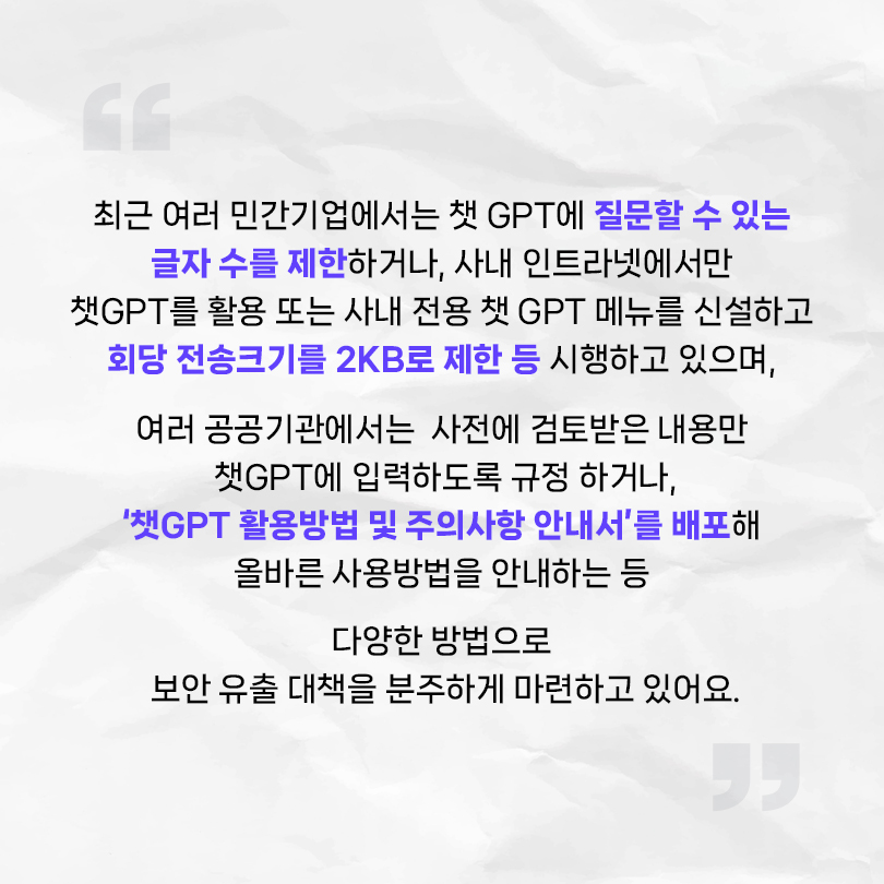 최근 여러 민간기업에서는 챗 GPT에 질문할 수 있는 글자 수를 제한하거나, 사내 인트라넷에서만 챗 GPT를 활용 또는 사내 전용 챗 GPT 메뉴를 신설하고 회당 전송크기를 2KB로 제한 등 시행하고 있으며, 여러 공공기관에서는 사전에 검토받은 내용만 챗 GPT에 입력하도록 규정하거나, '챗 GPT 활용방법 및 주의사항 안내서'를 배포해 올바른 사용방법을 안내하는 등 다양한 방법으로 보안 유출 대책을 분주하게 마련하고 있어요.