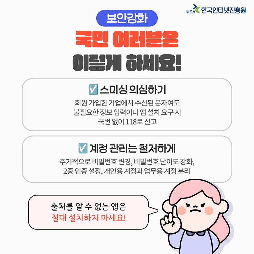 보안강화. 국민 여러분은 이렇게 하세요! 스미싱 의심하기 : 회원 가입한 기업에서 수신된 문자여도 불필요한 정보 입력이나 앱 설치 요구 시 국번 없이 118로 신고. 계정 관리는 철저하게 : 주기적으로 비밀번호 변경, 비밀번호 난이도 강화, 2중 인증 설정, 개인용 계정과 업무용 계정 분리. 출처를 알 수 없는 앱은 절대 설치하지 마세요!