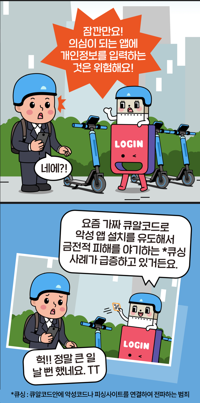#5 로긴 : 잠깐만요! 의심이 되는 앱에 개인정보를 입력하는 것은 위험해요! 남 : 네에?! #6 로긴 : 요즘 가짜 큐알코드로 악성 앱 설치를 유도해서 금전적 피해를 야기하는 *큐싱 사례가 급증하고 있거든요. 남 : 헉!! 정말 큰 일날 뻔 했네요. TT. *큐싱 : 큐알코드 안에 악성코드나 피싱사이트를 연결하여 전파하는 범죄